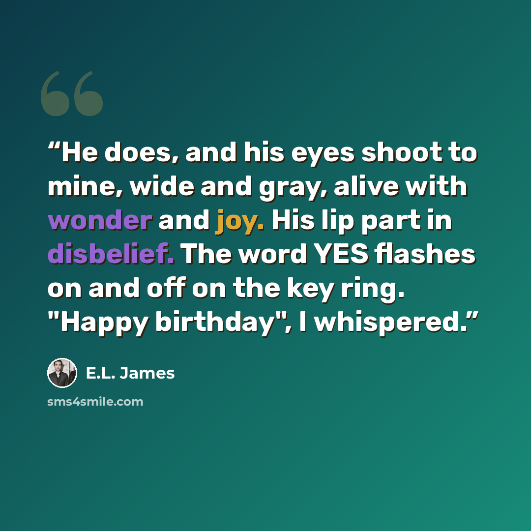 “He does, and his eyes shoot to mine, wide and gray, alive with wonder and joy. His lip part in disbelief. The word YES flashes on and off on the key ring. "Happy birthday", I whispered.” quote by E.L. James