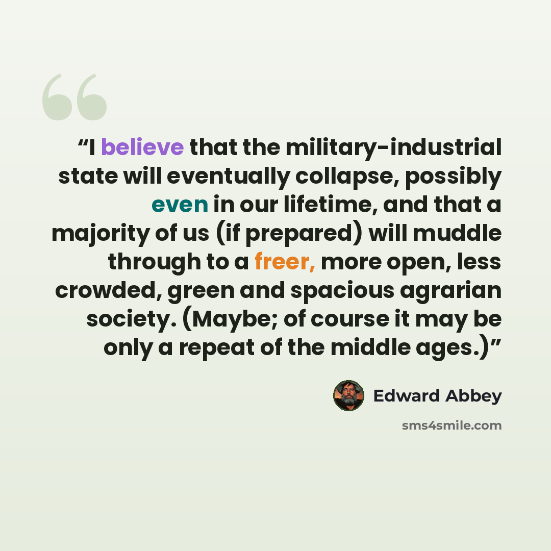“I believe that the military-industrial state will eventually collapse, possibly even in our lifetime, and that a majority of us (if prepared) will muddle through to a freer, more open, less crowded, green and spacious agrarian society. (Maybe; of course it may be only a repeat of the middle ages.)” quote by Edward Abbey