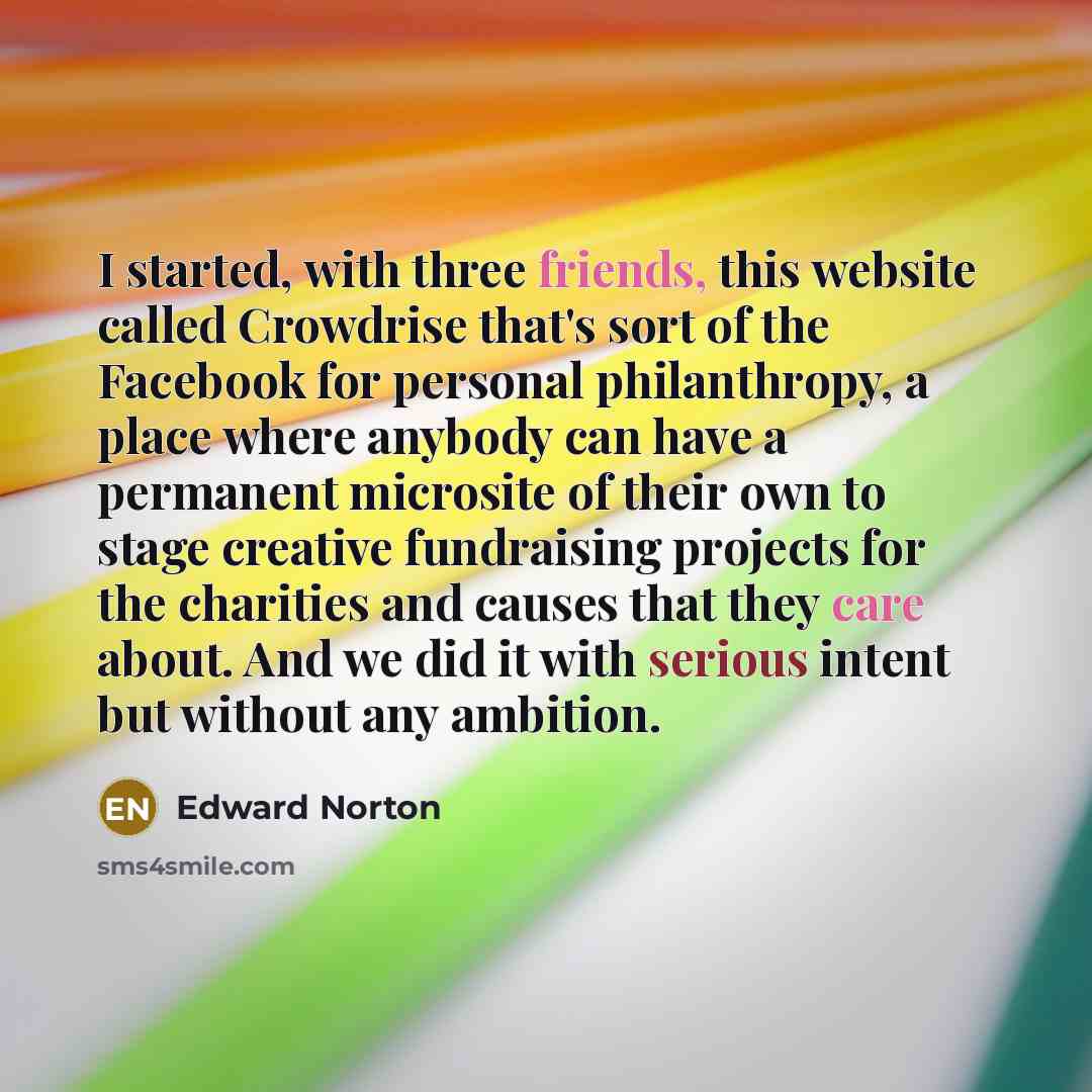 “I started, with three friends, this website called Crowdrise that's sort of the Facebook for personal philanthropy, a place where anybody can have a permanent microsite of their own to stage creative fundraising projects for the charities and causes that they care about. And we did it with serious…” quote by Edward Norton