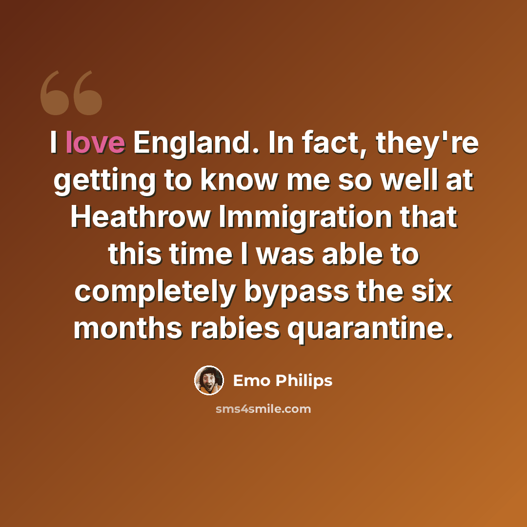 “I love England. In fact, they're getting to know me so well at Heathrow Immigration that this time I was able to completely bypass the six months rabies quarantine.” quote by Emo Philips