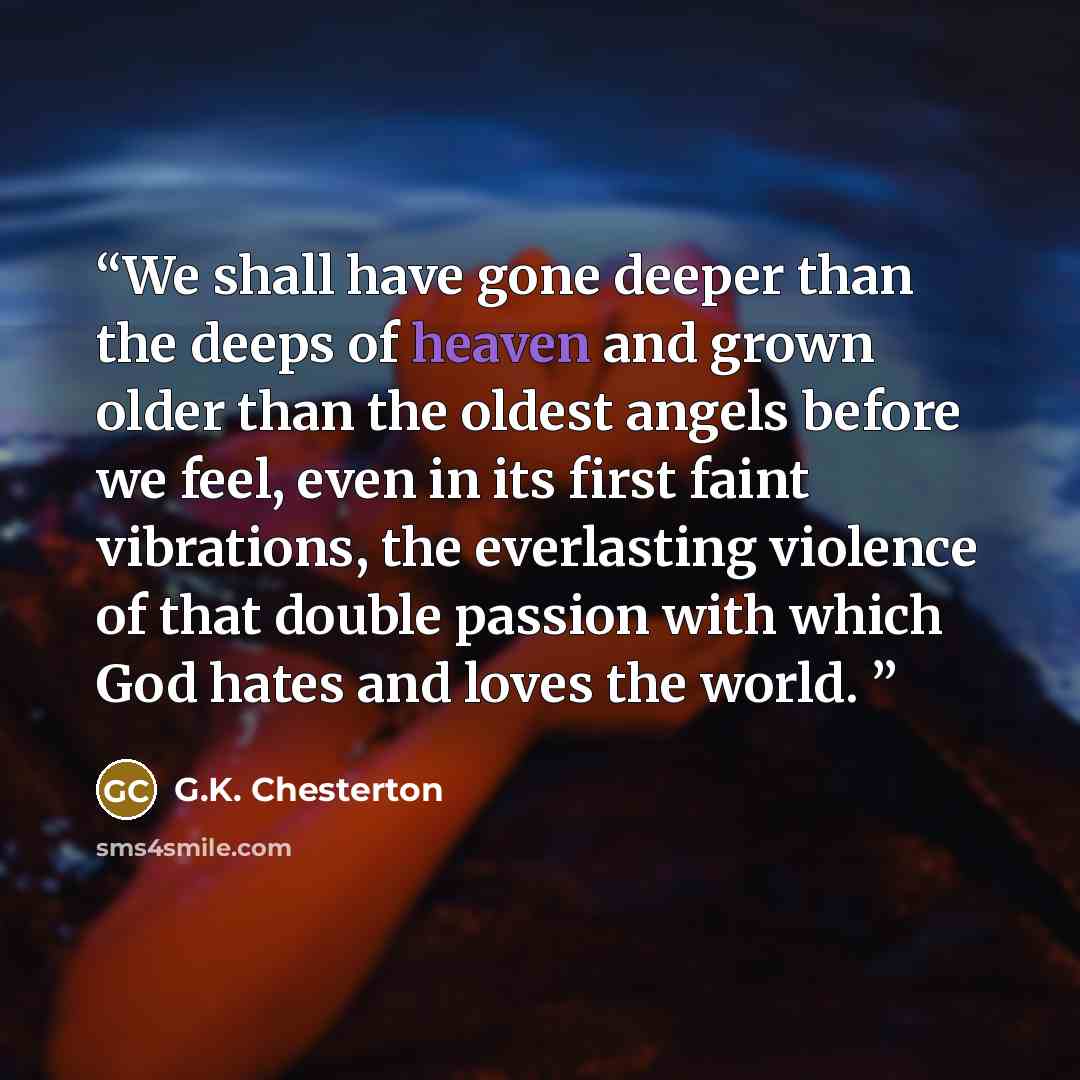 “We shall have gone deeper than the deeps of heaven and grown older than the oldest angels before we feel, even in its first faint vibrations, the everlasting violence of that double passion with which God hates and loves the world.” quote by G.K. Chesterton