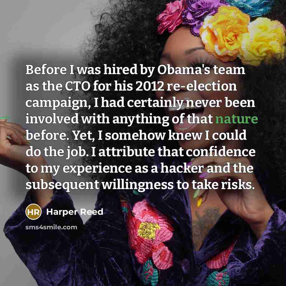 “Before I was hired by Obama's team as the CTO for his 2012 re-election campaign, I had certainly never been involved with anything of that nature before. Yet, I somehow knew I could do the job. I attribute that confidence to my experience as a hacker and the subsequent willingness to take risks.” quote by Harper Reed