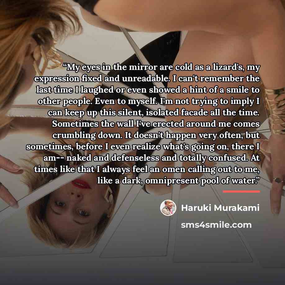 “My eyes in the mirror are cold as a lizard's, my expression fixed and unreadable. I can't remember the last time I laughed or even showed a hint of a smile to other people. Even to myself. I'm not trying to imply I can keep up this silent, isolated facade all the time. Sometimes the wall I've…” quote by Haruki Murakami