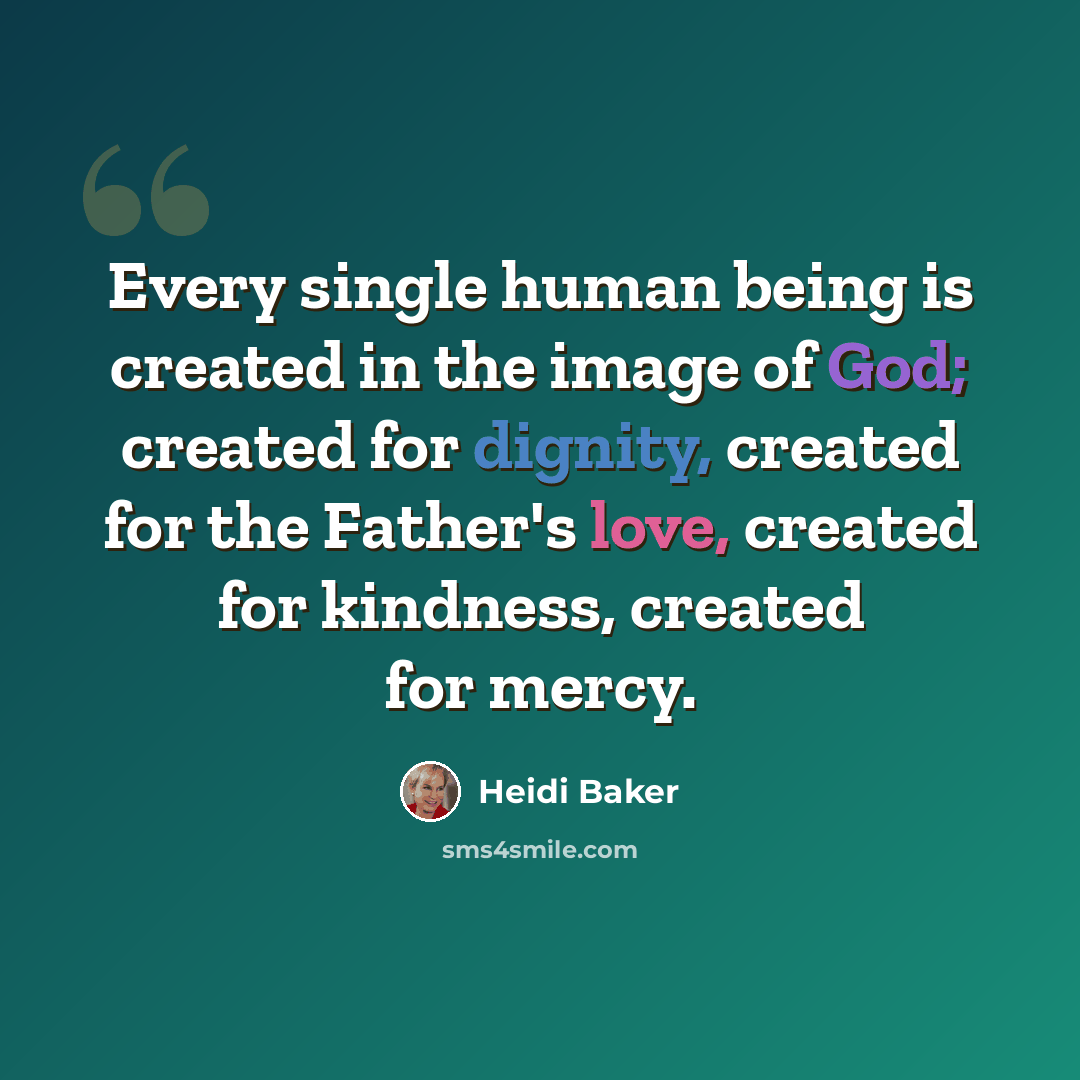 “Every single human being is created in the image of God; created for dignity, created for the Father's love, created for kindness, created for mercy.” quote by Heidi Baker