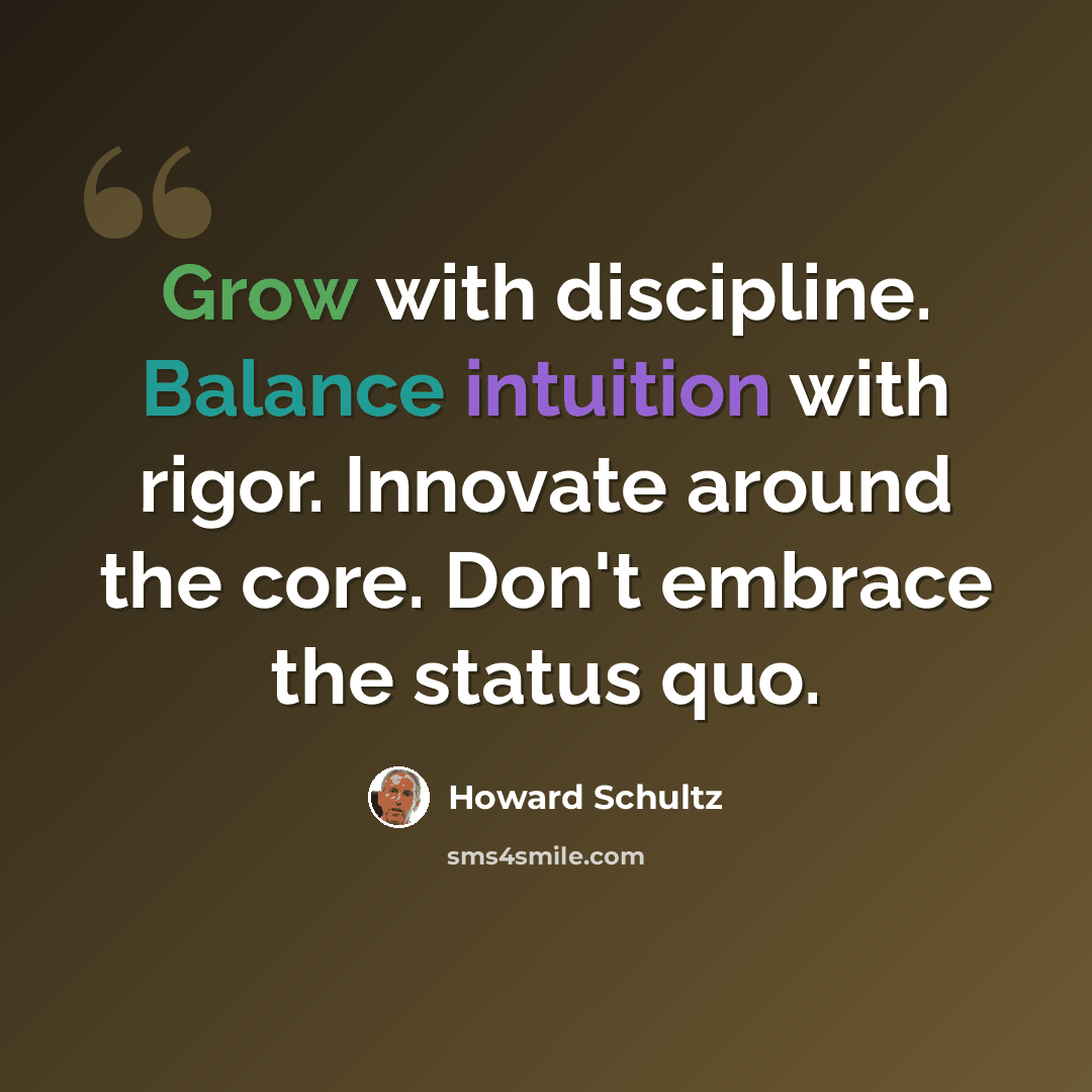 “Grow with discipline. Balance intuition with rigor. Innovate around the core. Don't embrace the status quo.” quote by Howard Schultz