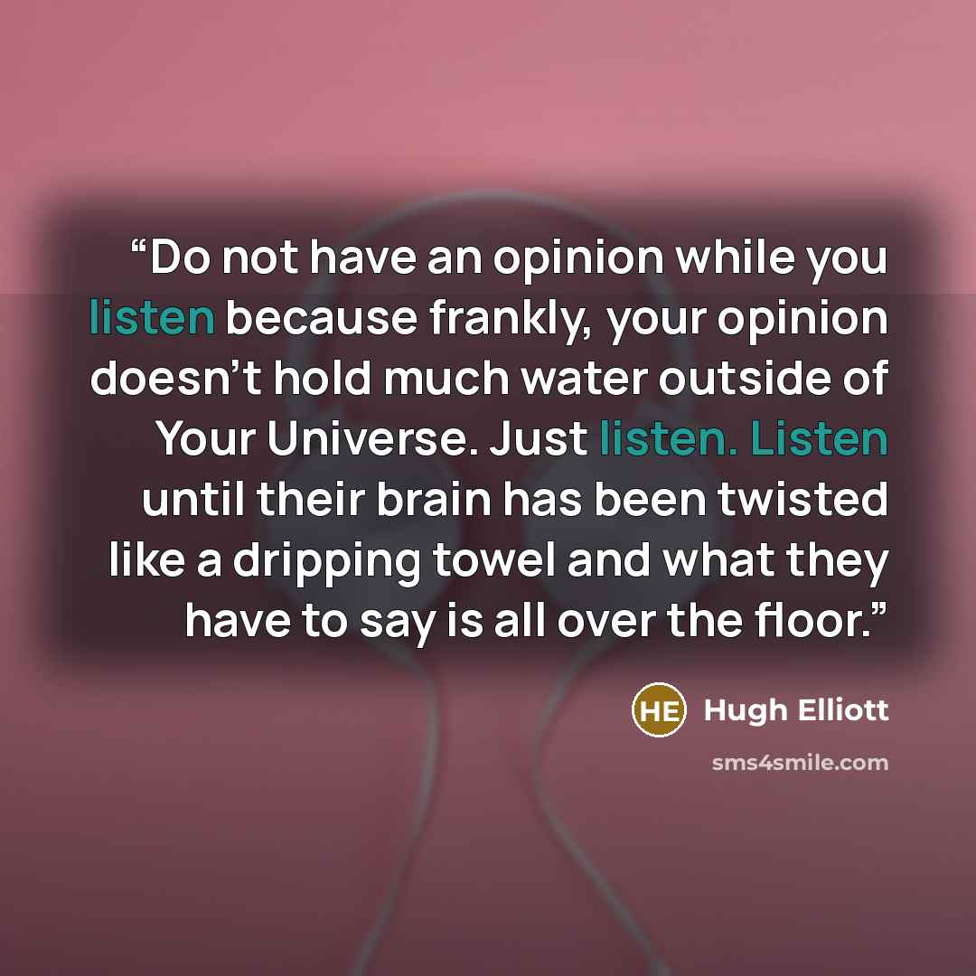 “Do not have an opinion while you listen because frankly, your opinion doesn't hold much water outside of Your Universe. Just listen. Listen until their brain has been twisted like a dripping towel and what they have to say is all over the floor.” quote by Hugh Elliott