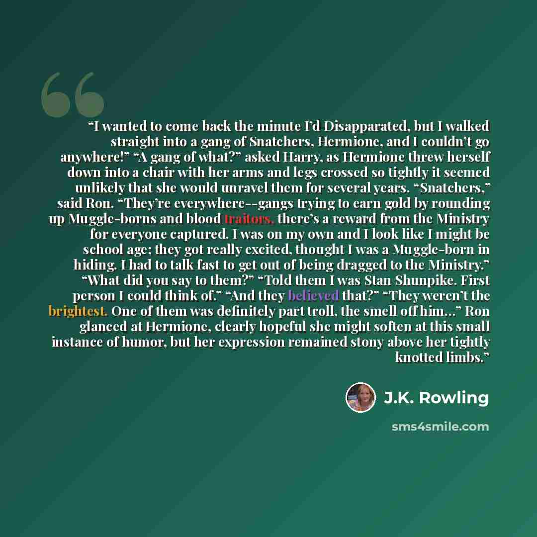 “I wanted to come back the minute I’d Disapparated, but I walked straight into a gang of Snatchers, Hermione, and I couldn’t go anywhere!” “A gang of what?” asked Harry, as Hermione threw herself down into a chair with her arms and legs crossed so tightly it seemed unlikely that she would unravel…” quote by J.K. Rowling