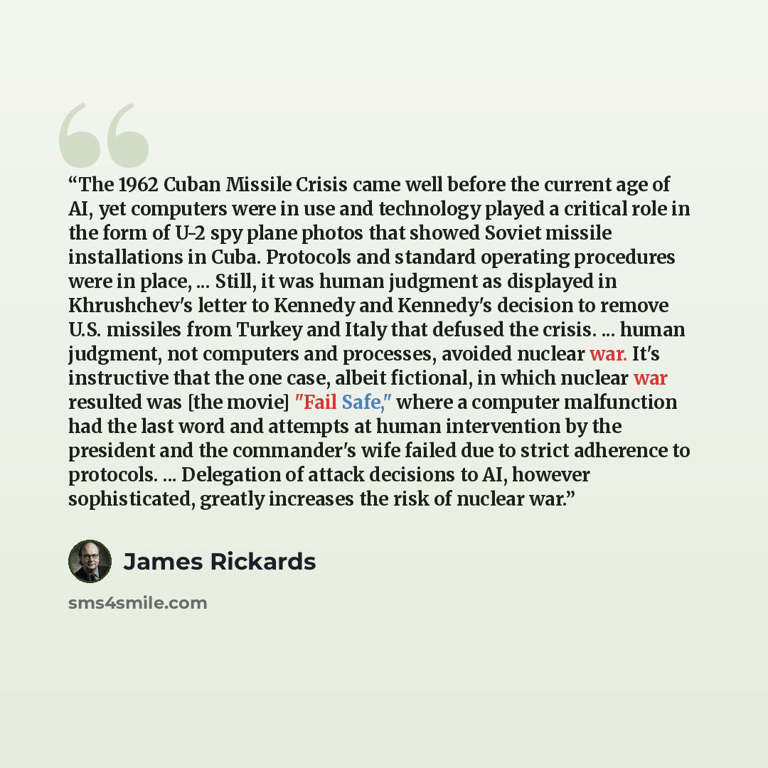 “The 1962 Cuban Missile Crisis came well before the current age of AI, yet computers were in use and technology played a critical role in the form of U-2 spy plane photos that showed Soviet missile installations in Cuba. Protocols and standard operating procedures were in place, ... Still, it was…” quote by James Rickards