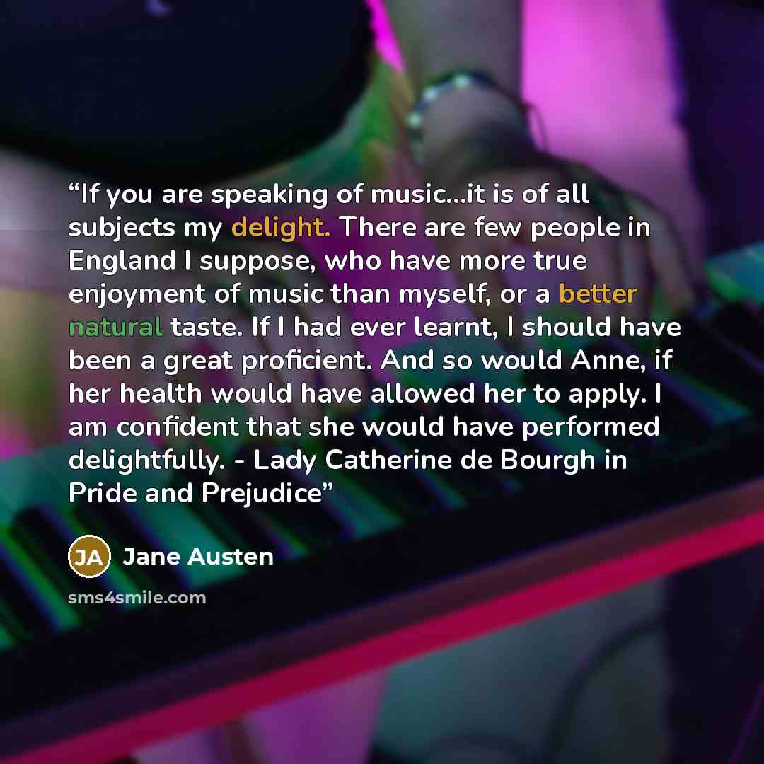 “If you are speaking of music...it is of all subjects my delight. There are few people in England I suppose, who have more true enjoyment of music than myself, or a better natural taste. If I had ever learnt, I should have been a great proficient. And so would Anne, if her health would have allowed…” quote by Jane Austen