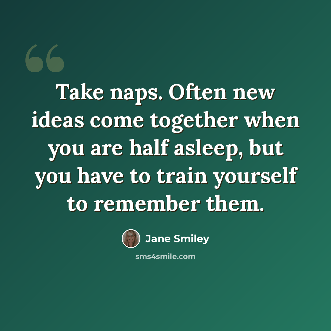 “Take naps. Often new ideas come together when you are half asleep, but you have to train yourself to remember them.” quote by Jane Smiley