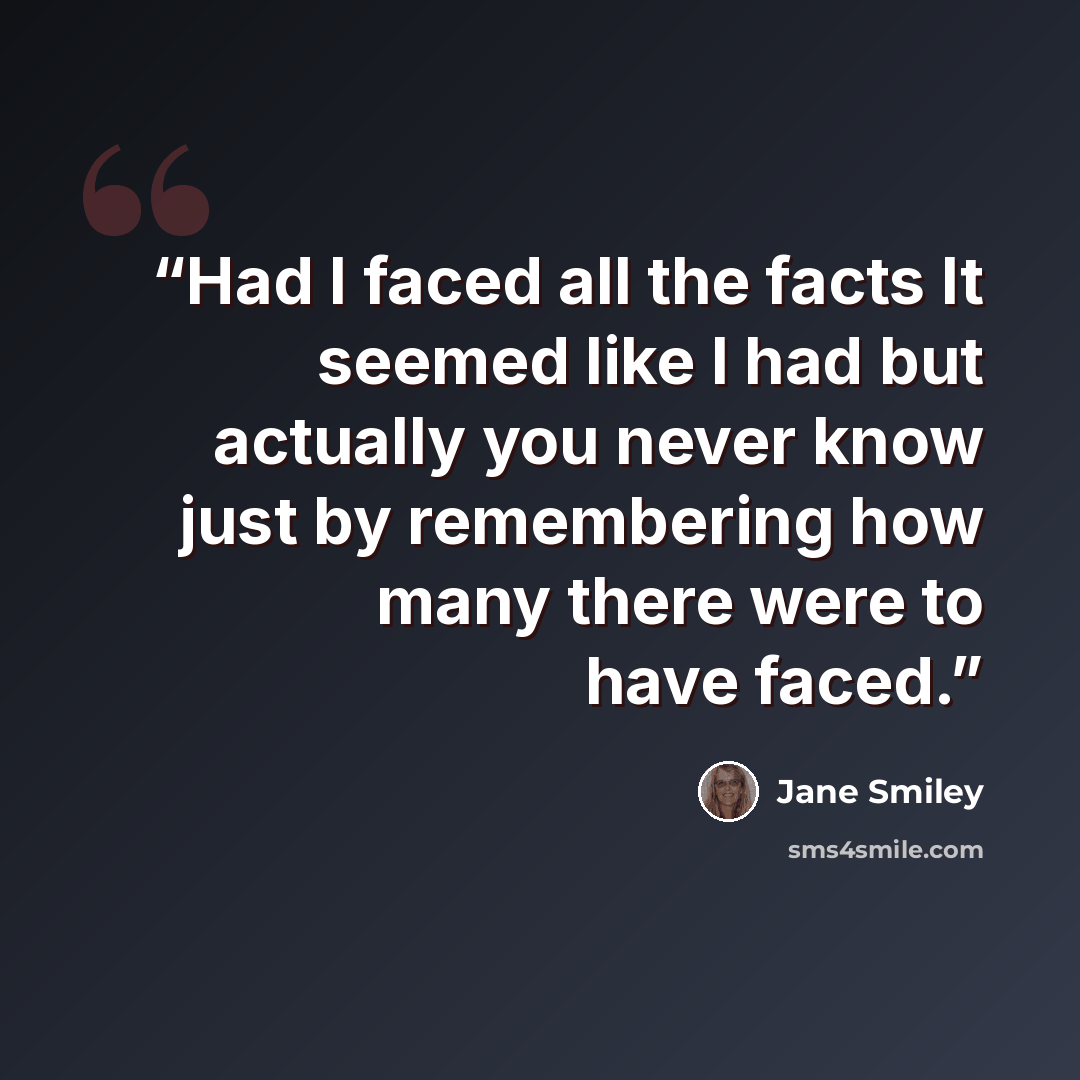 “Had I faced all the facts It seemed like I had but actually you never know just by remembering how many there were to have faced.” quote by Jane Smiley