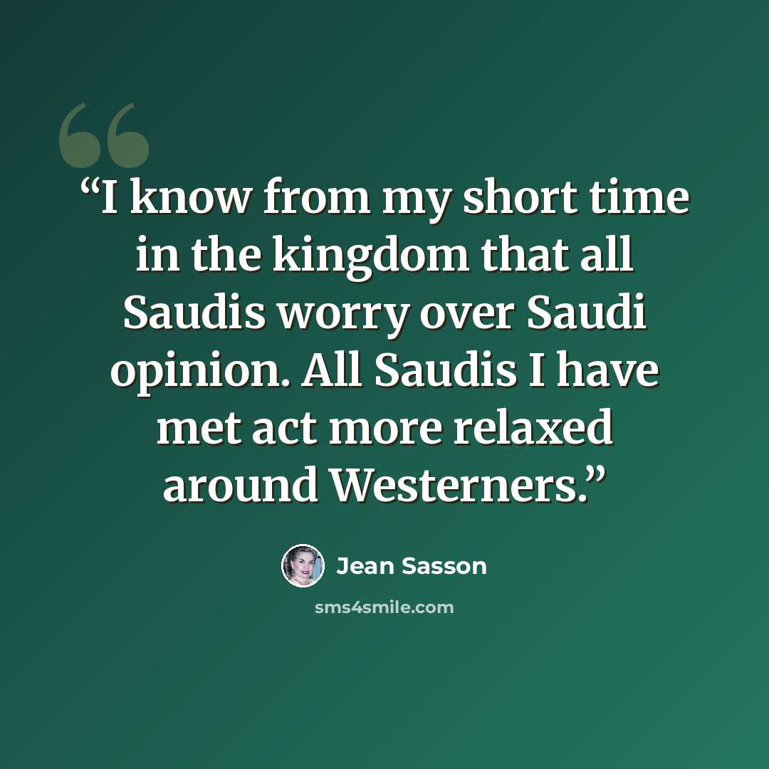 “I know from my short time in the kingdom that all Saudis worry over Saudi opinion. All Saudis I have met act more relaxed around Westerners.” quote by Jean Sasson