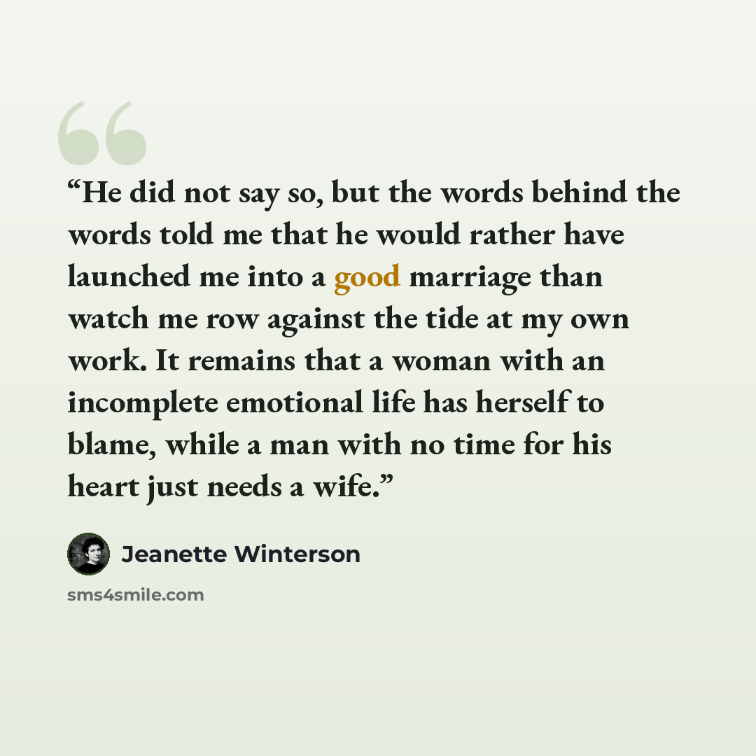 “He did not say so, but the words behind the words told me that he would rather have launched me into a good marriage than watch me row against the tide at my own work. It remains that a woman with an incomplete emotional life has herself to blame, while a man with no time for his heart just needs…” quote by Jeanette Winterson