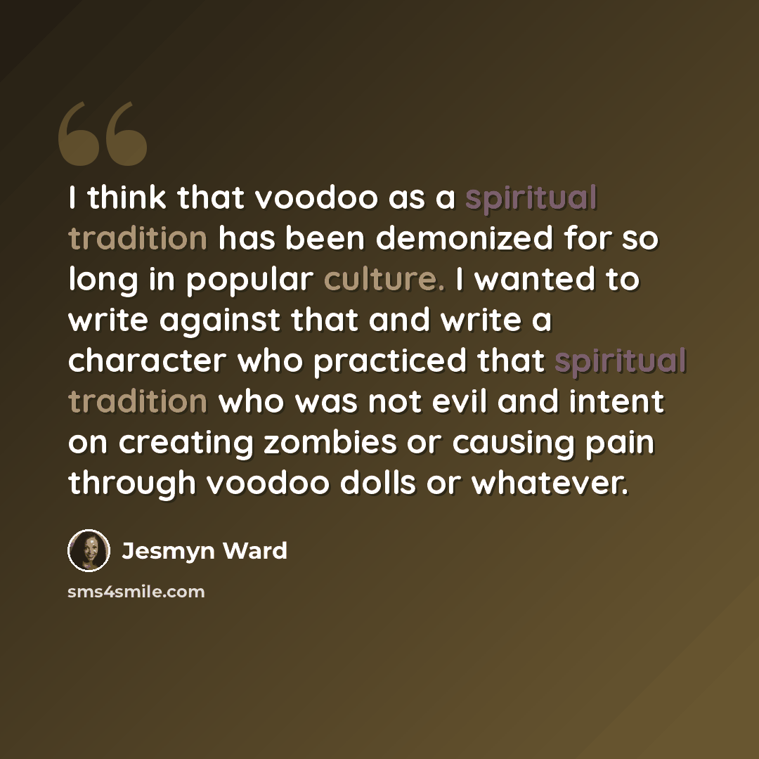 “I think that voodoo as a spiritual tradition has been demonized for so long in popular culture. I wanted to write against that and write a character who practiced that spiritual tradition who was not evil and intent on creating zombies or causing pain through voodoo dolls or whatever.” quote by Jesmyn Ward