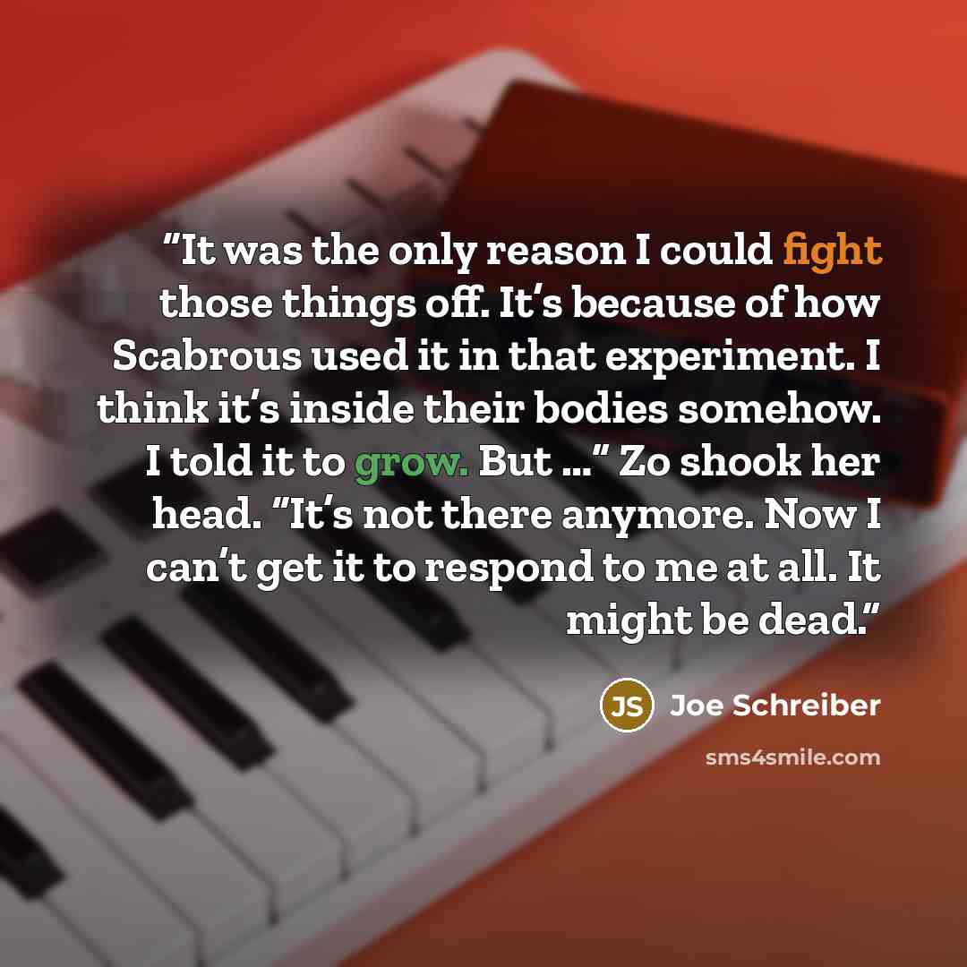 “It was the only reason I could fight those things off. It’s because of how Scabrous used it in that experiment. I think it’s inside their bodies somehow. I told it to grow. But …” Zo shook her head. “It’s not there anymore. Now I can’t get it to respond to me at all. It might be dead.” quote by Joe Schreiber
