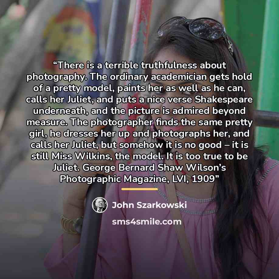 “There is a terrible truthfulness about photography. The ordinary academician gets hold of a pretty model, paints her as well as he can, calls her Juliet, and puts a nice verse Shakespeare underneath, and the picture is admired beyond measure. The photographer finds the same pretty girl, he dresses…” quote by John Szarkowski