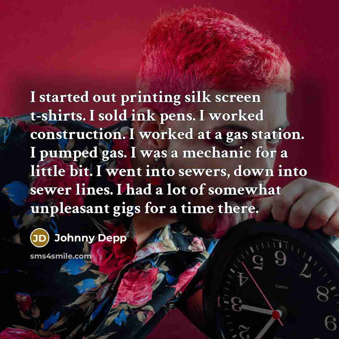 “I started out printing silk screen t-shirts. I sold ink pens. I worked construction. I worked at a gas station. I pumped gas. I was a mechanic for a little bit. I went into sewers, down into sewer lines. I had a lot of somewhat unpleasant gigs for a time there.” quote by Johnny Depp