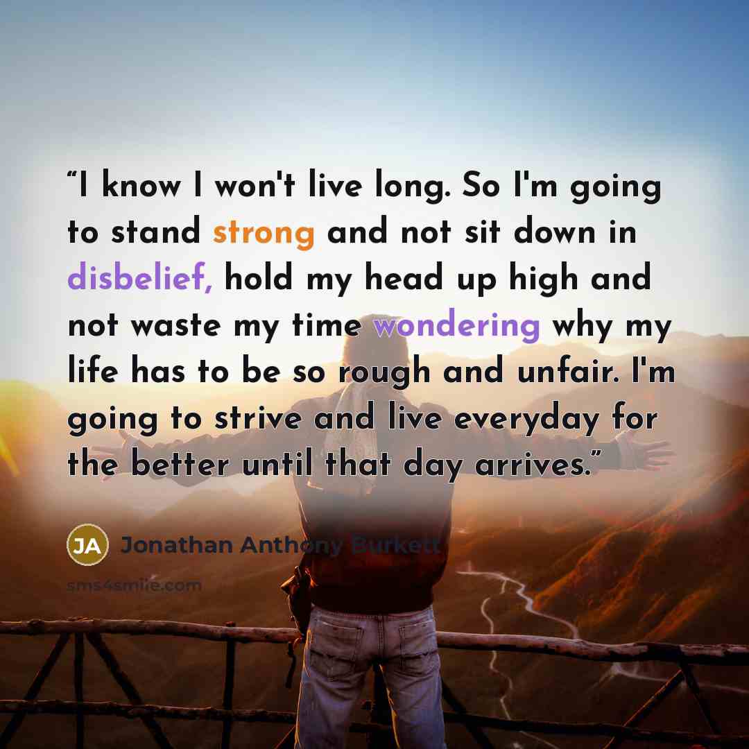 “I know I won't live long. So I'm going to stand strong and not sit down in disbelief, hold my head up high and not waste my time wondering why my life has to be so rough and unfair. I'm going to strive and live everyday for the better until that day arrives.” quote by Jonathan Anthony Burkett
