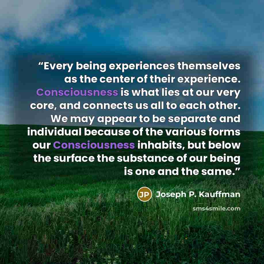 “Every being experiences themselves as the center of their experience. Consciousness is what lies at our very core, and connects us all to each other. We may appear to be separate and individual because of the various forms our Consciousness inhabits, but below the surface the substance of our…” quote by Joseph P. Kauffman