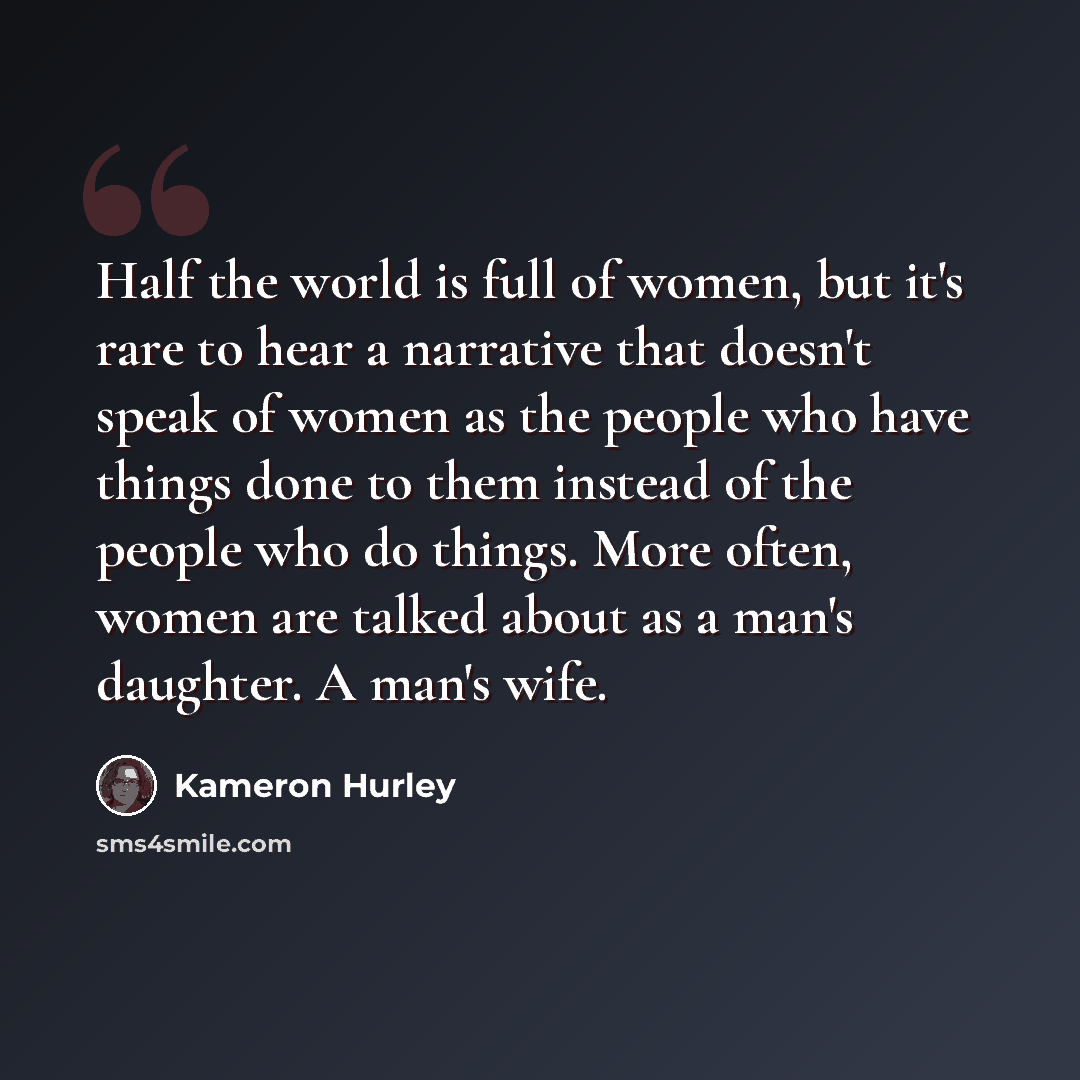 “Half the world is full of women, but it's rare to hear a narrative that doesn't speak of women as the people who have things done to them instead of the people who do things. More often, women are talked about as a man's daughter. A man's wife.” quote by Kameron Hurley