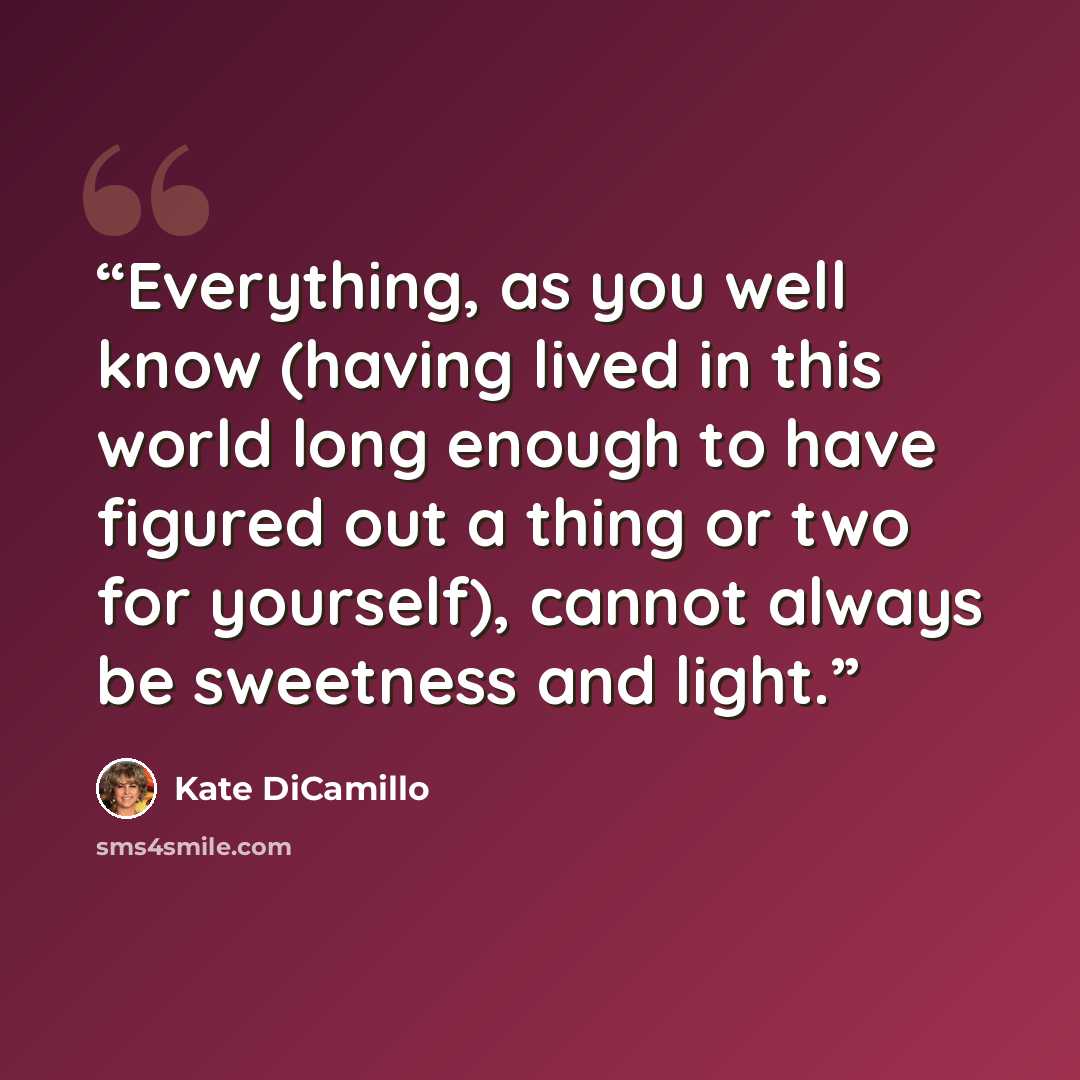 “Everything, as you well know (having lived in this world long enough to have figured out a thing or two for yourself), cannot always be sweetness and light.” quote by Kate DiCamillo