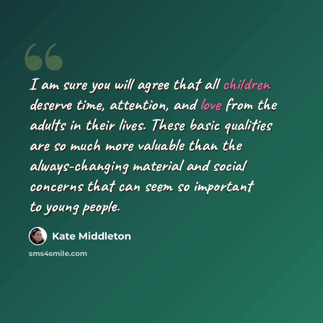 “I am sure you will agree that all children deserve time, attention, and love from the adults in their lives. These basic qualities are so much more valuable than the always-changing material and social concerns that can seem so important to young people.” quote by Kate Middleton