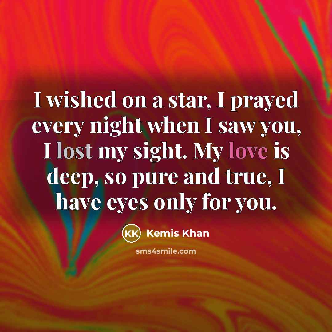 “I wished on a star, I prayed every night when I saw you, I lost my sight. My love is deep, so pure and true, I have eyes only for you.” quote by Kemis Khan