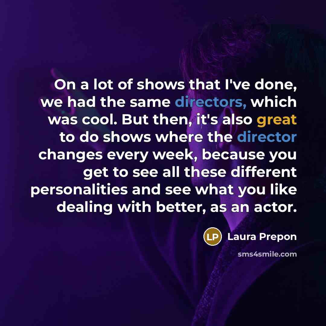 “On a lot of shows that I've done, we had the same directors, which was cool. But then, it's also great to do shows where the director changes every week, because you get to see all these different personalities and see what you like dealing with better, as an actor.” quote by Laura Prepon