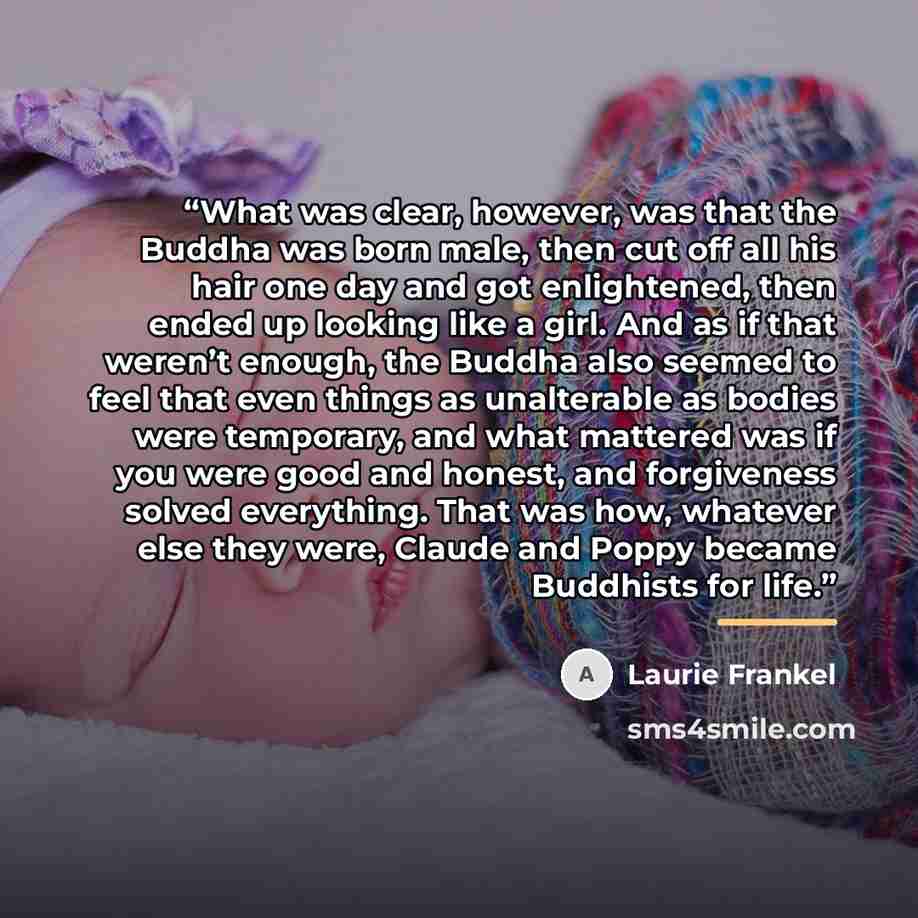 “What was clear, however, was that the Buddha was born male, then cut off all his hair one day and got enlightened, then ended up looking like a girl. And as if that weren’t enough, the Buddha also seemed to feel that even things as unalterable as bodies were temporary, and what mattered was if you…” quote by Laurie Frankel