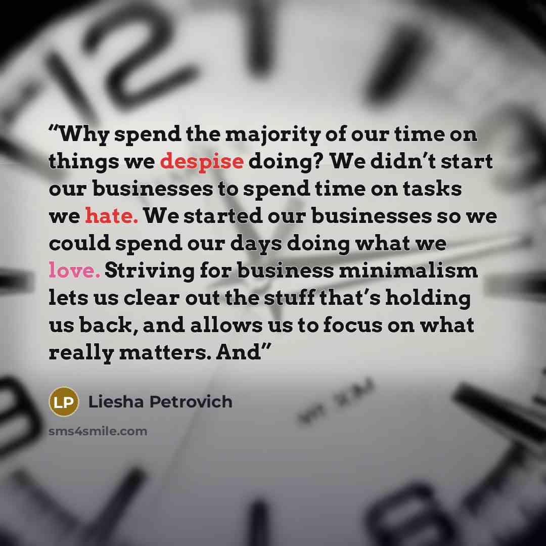 “Why spend the majority of our time on things we despise doing? We didn’t start our businesses to spend time on tasks we hate. We started our businesses so we could spend our days doing what we love. Striving for business minimalism lets us clear out the stuff that’s holding us back, and allows us…” quote by Liesha Petrovich