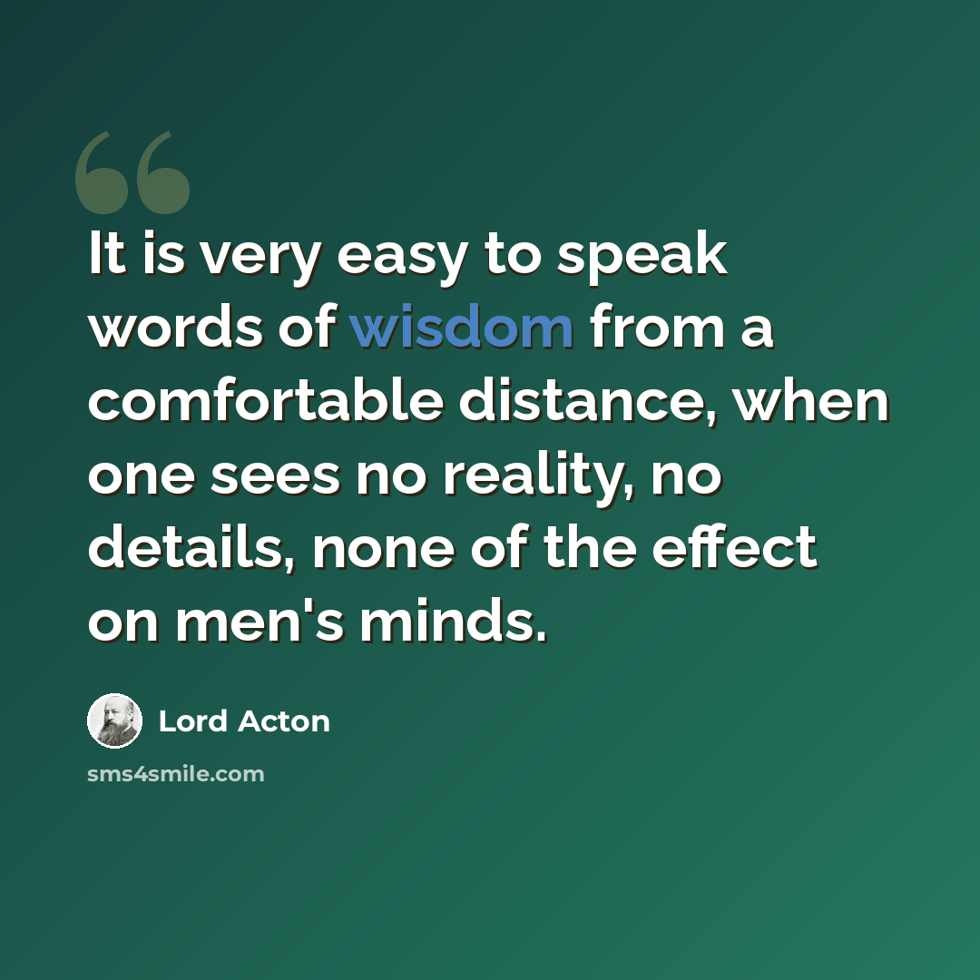 “It is very easy to speak words of wisdom from a comfortable distance, when one sees no reality, no details, none of the effect on men's minds.” quote by Lord Acton