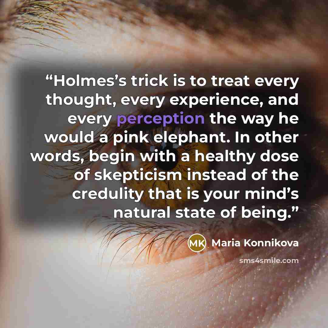 “Holmes’s trick is to treat every thought, every experience, and every perception the way he would a pink elephant. In other words, begin with a healthy dose of skepticism instead of the credulity that is your mind’s natural state of being.” quote by Maria Konnikova