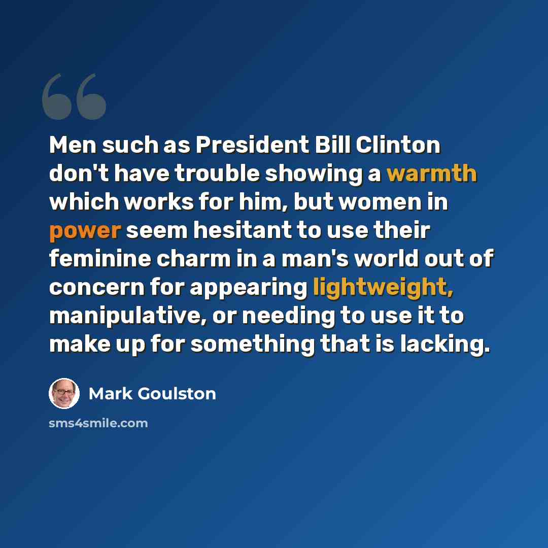 “Men such as President Bill Clinton don't have trouble showing a warmth which works for him, but women in power seem hesitant to use their feminine charm in a man's world out of concern for appearing lightweight, manipulative, or needing to use it to make up for something that is lacking.” quote by Mark Goulston