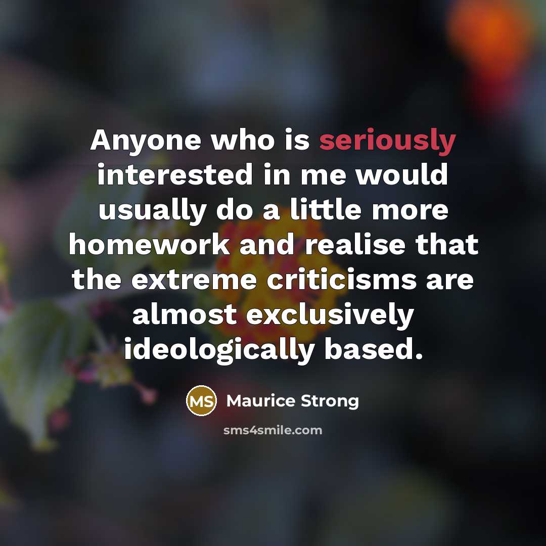 “Anyone who is seriously interested in me would usually do a little more homework and realise that the extreme criticisms are almost exclusively ideologically based.” quote by Maurice Strong