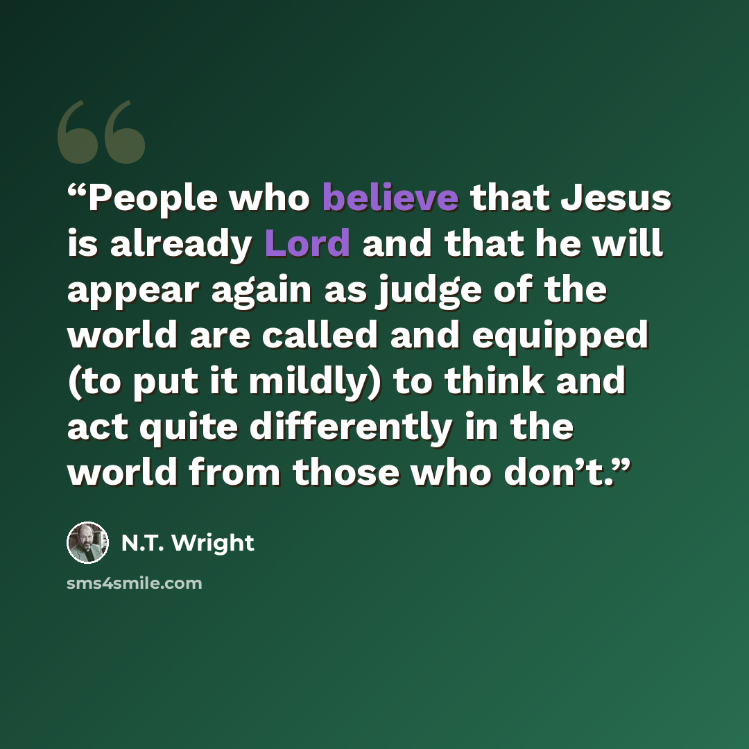 “People who believe that Jesus is already Lord and that he will appear again as judge of the world are called and equipped (to put it mildly) to think and act quite differently in the world from those who don’t.” quote by N.T. Wright