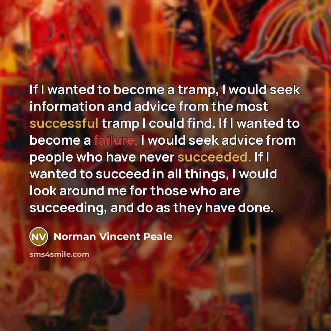 “If I wanted to become a tramp, I would seek information and advice from the most successful tramp I could find. If I wanted to become a failure, I would seek advice from people who have never succeeded. If I wanted to succeed in all things, I would look around me for those who are succeeding, and…” quote by Norman Vincent Peale
