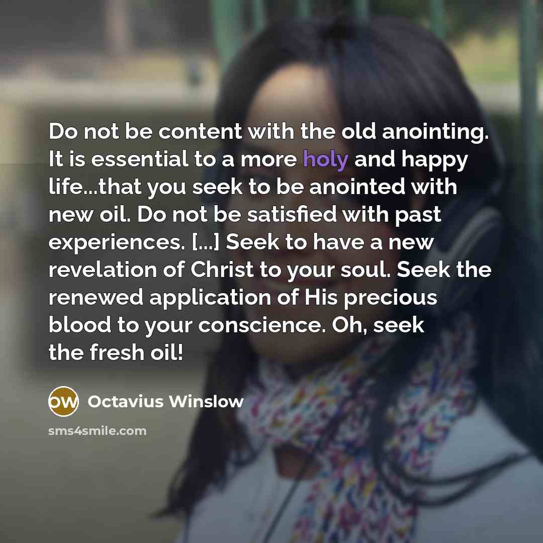 “Do not be content with the old anointing. It is essential to a more holy and happy life...that you seek to be anointed with new oil. Do not be satisfied with past experiences. [...] Seek to have a new revelation of Christ to your soul. Seek the renewed application of His precious blood to your…” quote by Octavius Winslow