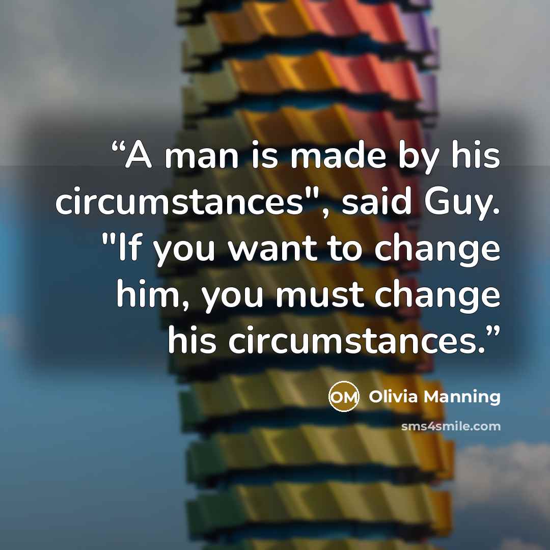 “A man is made by his circumstances", said Guy. "If you want to change him, you must change his circumstances.” quote by Olivia Manning