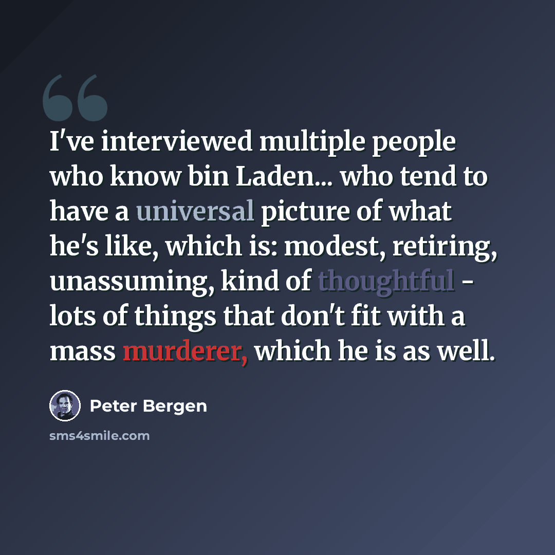 “I've interviewed multiple people who know bin Laden... who tend to have a universal picture of what he's like, which is: modest, retiring, unassuming, kind of thoughtful - lots of things that don't fit with a mass murderer, which he is as well.” quote by Peter Bergen
