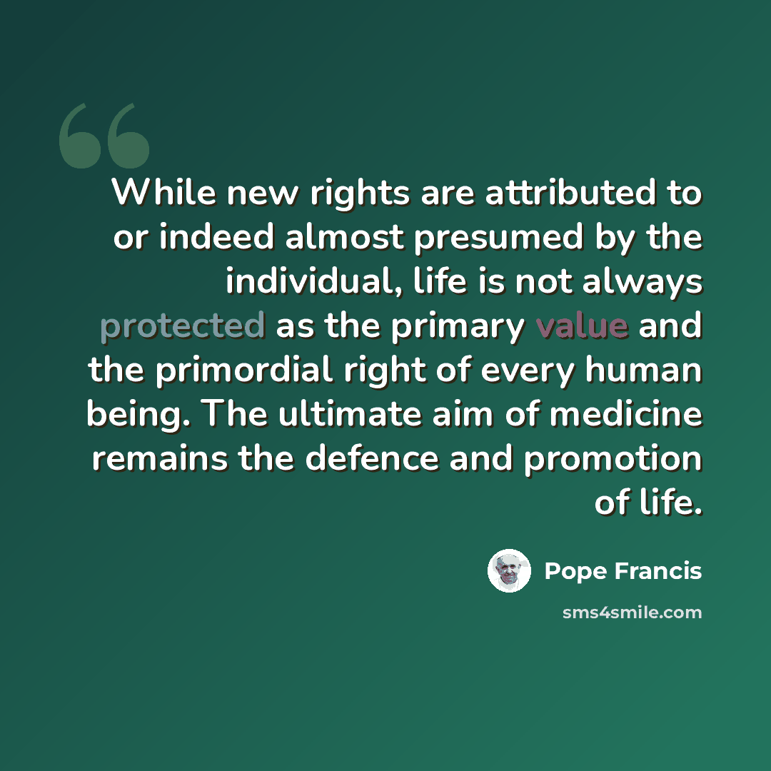 “While new rights are attributed to or indeed almost presumed by the individual, life is not always protected as the primary value and the primordial right of every human being. The ultimate aim of medicine remains the defence and promotion of life.” quote by Pope Francis