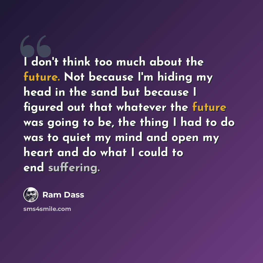 “I don't think too much about the future. Not because I'm hiding my head in the sand but because I figured out that whatever the future was going to be, the thing I had to do was to quiet my mind and open my heart and do what I could to end suffering.” quote by Ram Dass