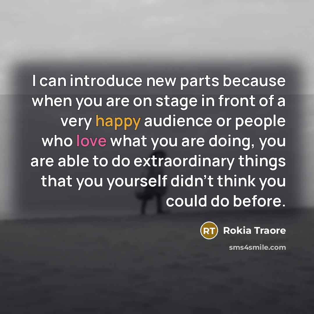 “I can introduce new parts because when you are on stage in front of a very happy audience or people who love what you are doing, you are able to do extraordinary things that you yourself didn't think you could do before.” quote by Rokia Traore