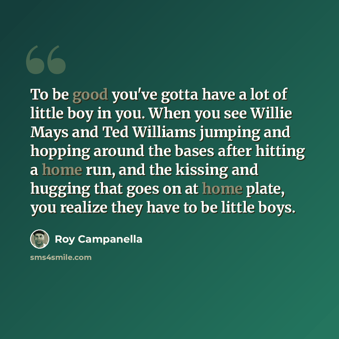 “To be good you've gotta have a lot of little boy in you. When you see Willie Mays and Ted Williams jumping and hopping around the bases after hitting a home run, and the kissing and hugging that goes on at home plate, you realize they have to be little boys.” quote by Roy Campanella