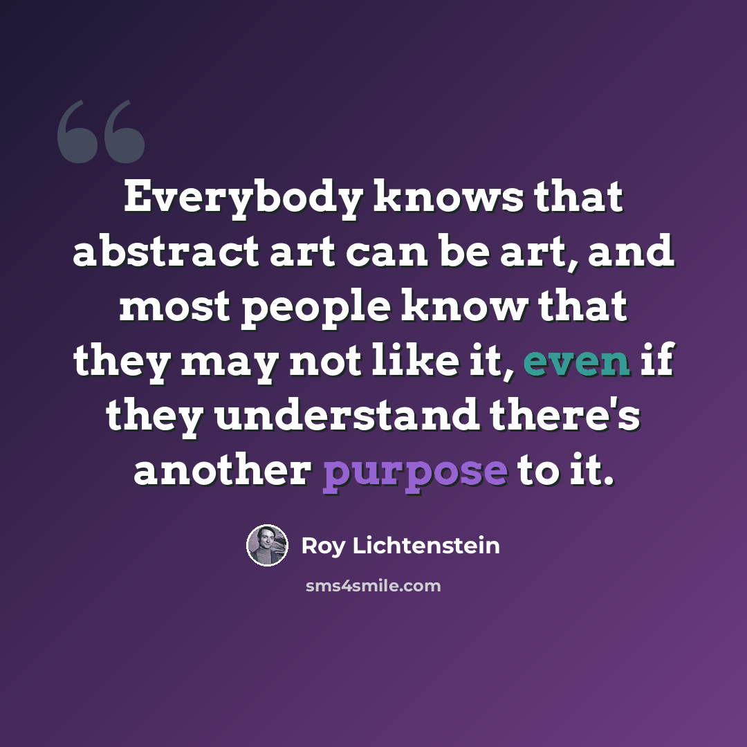 “Everybody knows that abstract art can be art, and most people know that they may not like it, even if they understand there's another purpose to it.” quote by Roy Lichtenstein