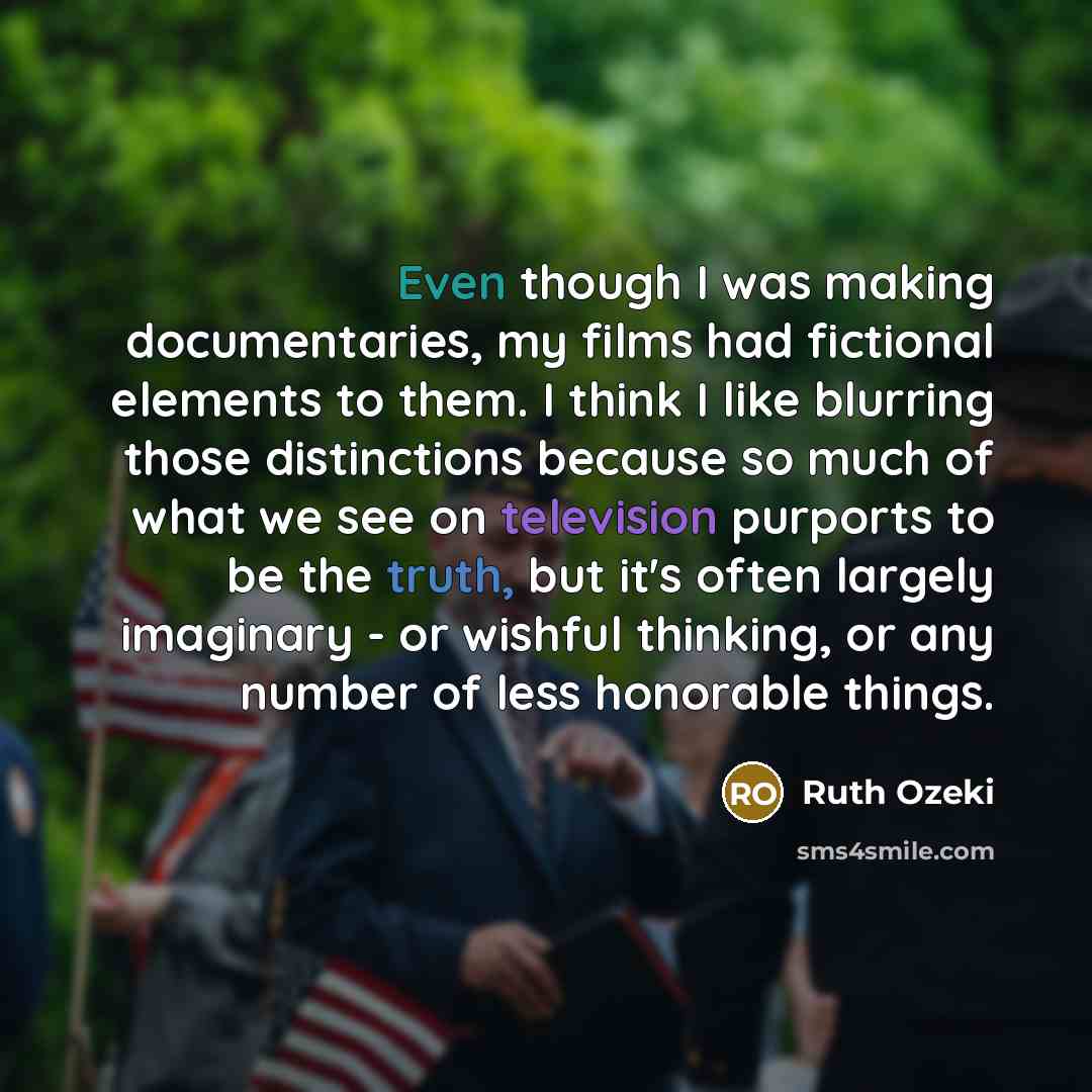 “Even though I was making documentaries, my films had fictional elements to them. I think I like blurring those distinctions because so much of what we see on television purports to be the truth, but it's often largely imaginary - or wishful thinking, or any number of less honorable things.” quote by Ruth Ozeki