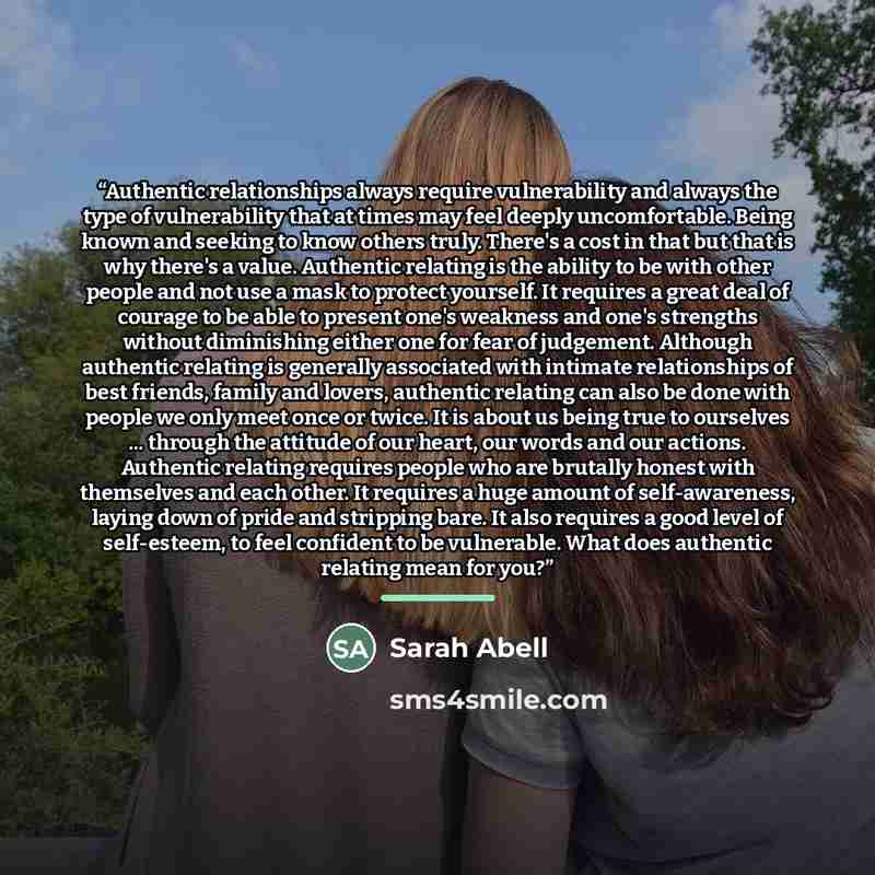 “Authentic relationships always require vulnerability and always the type of vulnerability that at times may feel deeply uncomfortable. Being known and seeking to know others truly. There's a cost in that but that is why there's a value. Authentic relating is the ability to be with other people and…” quote by Sarah Abell