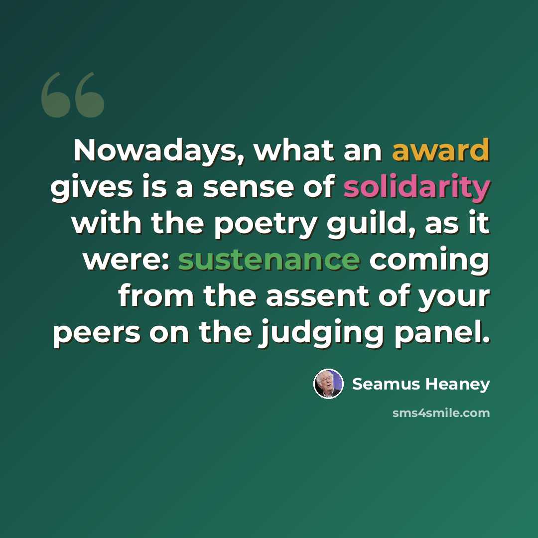 “Nowadays, what an award gives is a sense of solidarity with the poetry guild, as it were: sustenance coming from the assent of your peers on the judging panel.” quote by Seamus Heaney