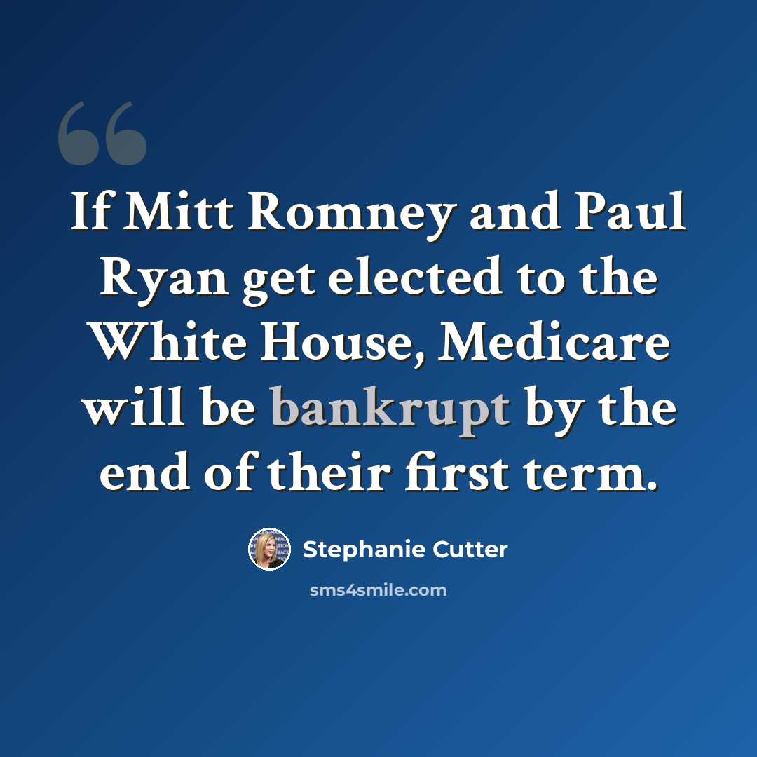 “If Mitt Romney and Paul Ryan get elected to the White House, Medicare will be bankrupt by the end of their first term.” quote by Stephanie Cutter