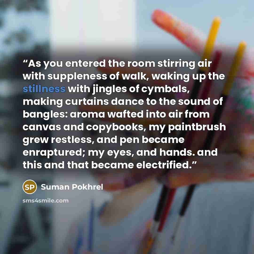 “As you entered the room stirring air with suppleness of walk, waking up the stillness with jingles of cymbals, making curtains dance to the sound of bangles: aroma wafted into air from canvas and copybooks, my paintbrush grew restless, and pen became enraptured; my eyes, and hands. and this and…” quote by Suman Pokhrel