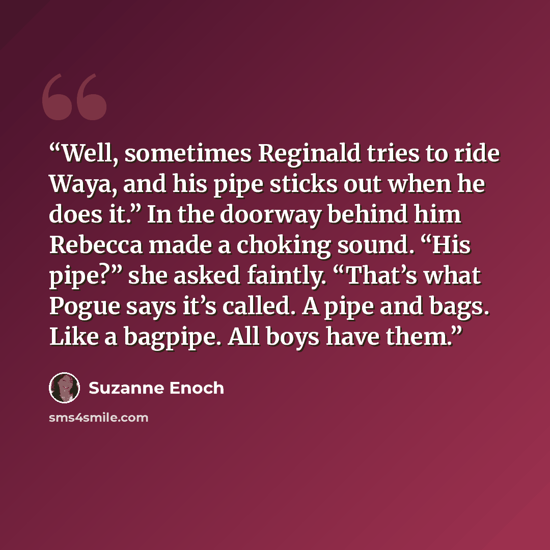 “Well, sometimes Reginald tries to ride Waya, and his pipe sticks out when he does it.” In the doorway behind him Rebecca made a choking sound. “His pipe?” she asked faintly. “That’s what Pogue says it’s called. A pipe and bags. Like a bagpipe. All boys have them.” quote by Suzanne Enoch